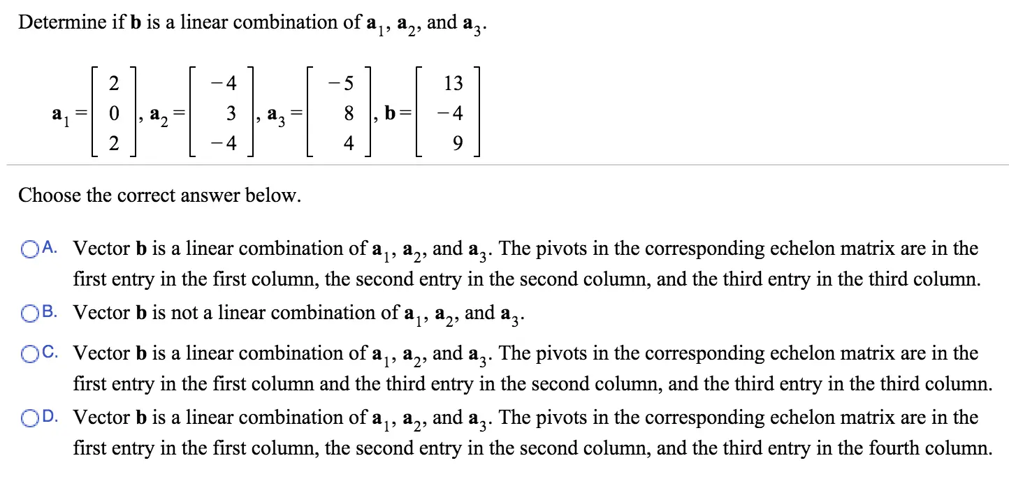 Determine if b is a linear combination of a1, a2, and a3. Choose the correct answer below. A. Vector b is a linear combination of a1, a2, and a3. The pivots in the corresponding echelon matrix are in the first entry in the first column, the second entry in the second column, and the third entry in the third column. B. Vector b is not a linear combination of a1, a2, and a3. C. Vector b is a linear combination of a1, a2, and a3. The pivots in the corresponding echelon matrix are in the first entry in the first column and the third entry in the second column, and the third entry in the third column. D. Vector b is a linear combination of a1, a2, and a3. The pivots in the corresponding echelon matrix are in the first entry in the first column, the second entry in the second column, and the third entry in the fourth column.