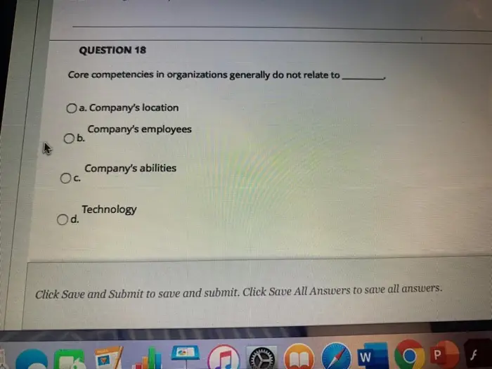 QUESTION 18 Core competencies in organizations generally do not relate to Oa. Companys location Companys employees Ob. Companys abilities Ос. Technology Od. Click Save and Submit to save and submit. Click Save All Answers to save all answers. W Р