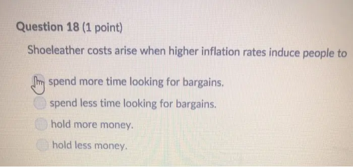 Question 18 (1 point) Shoeleather costs arise when higher inflation rates induce people to spend more time looking for bargains. spend less time looking for bargains. hold more money. hold less money
