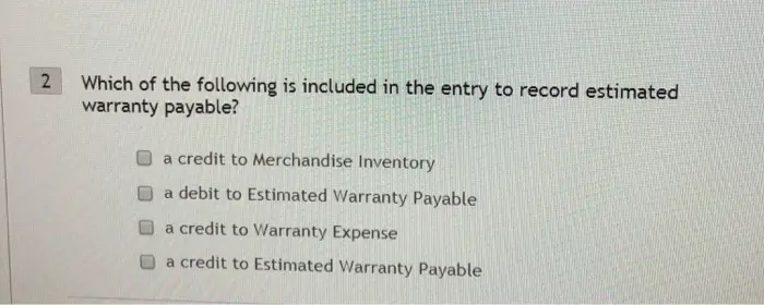 Which of the following is included in the entry to record estimated warranty payable? 2 O a credit to Merchandise Inventory O a debit to Estimated Warranty Payable a credit to Warranty Expense O a credit to Estimated Warranty Payable