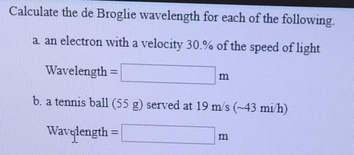 Calculate the de Broglie wavelength for each of the following. a an electron with a velocity 30% of the speed of light Wavelength b. a tennis ball (55 g) served at 19 m/s (-43 mi/h) Wavgiength